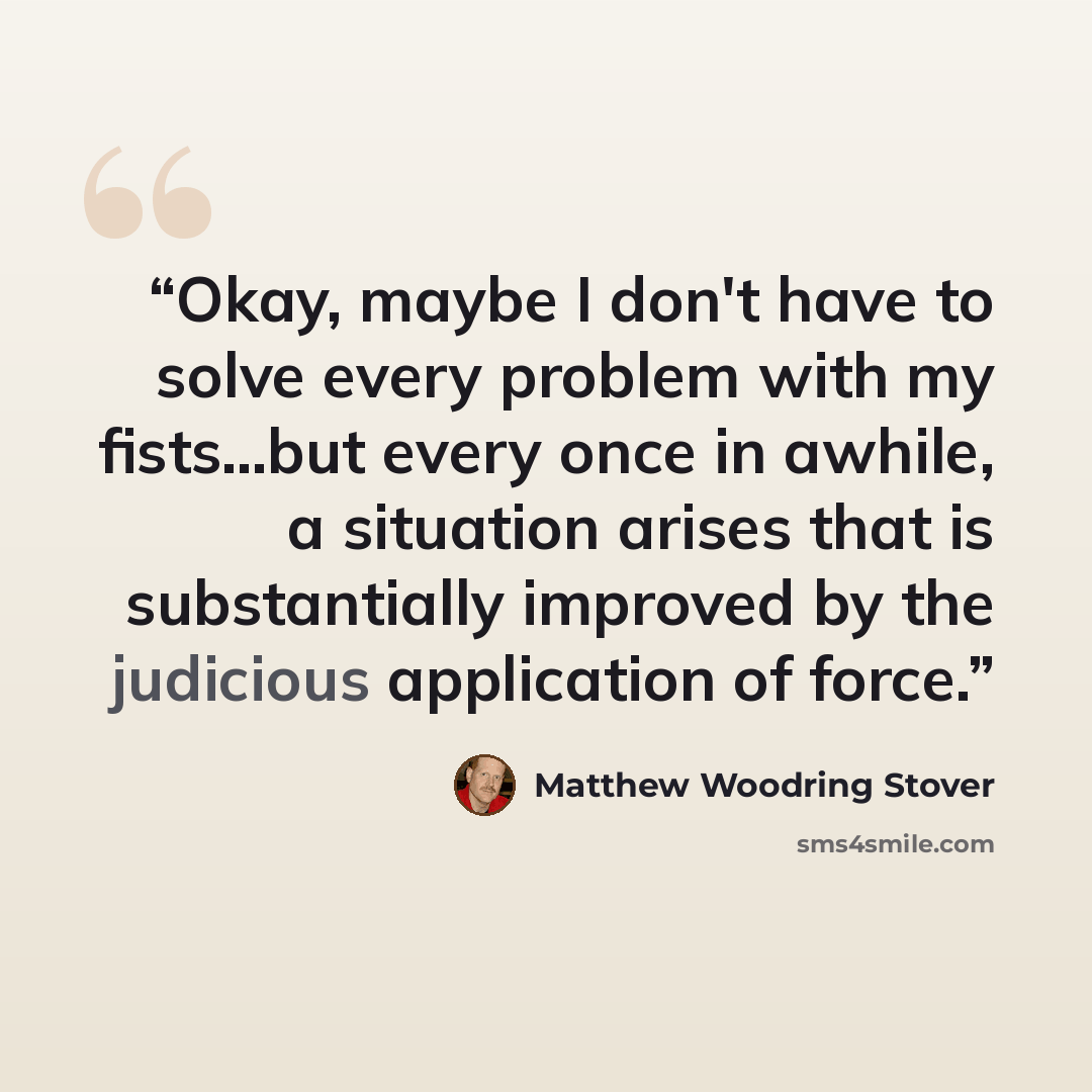 “Okay, maybe I don't have to solve every problem with my fists...but every once in awhile, a situation arises that is substantially improved by the judicious application of force.” quote by Matthew Woodring Stover