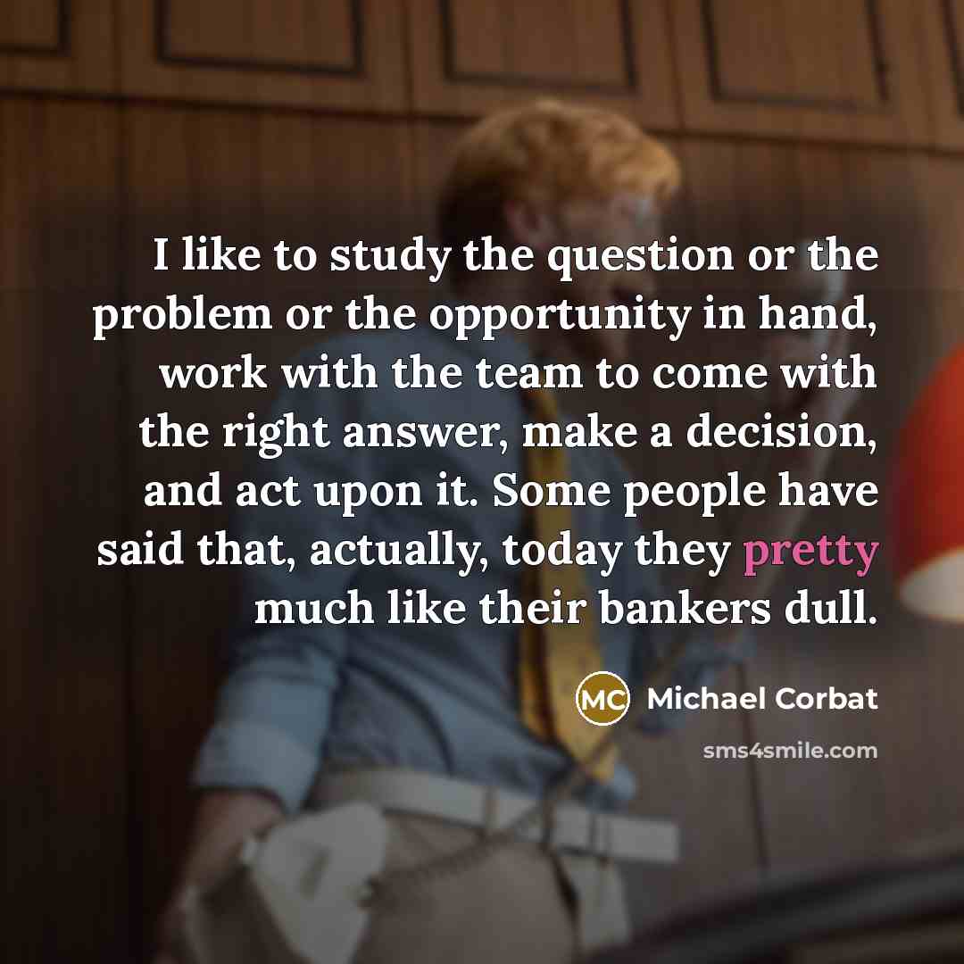 “I like to study the question or the problem or the opportunity in hand, work with the team to come with the right answer, make a decision, and act upon it. Some people have said that, actually, today they pretty much like their bankers dull.” quote by Michael Corbat