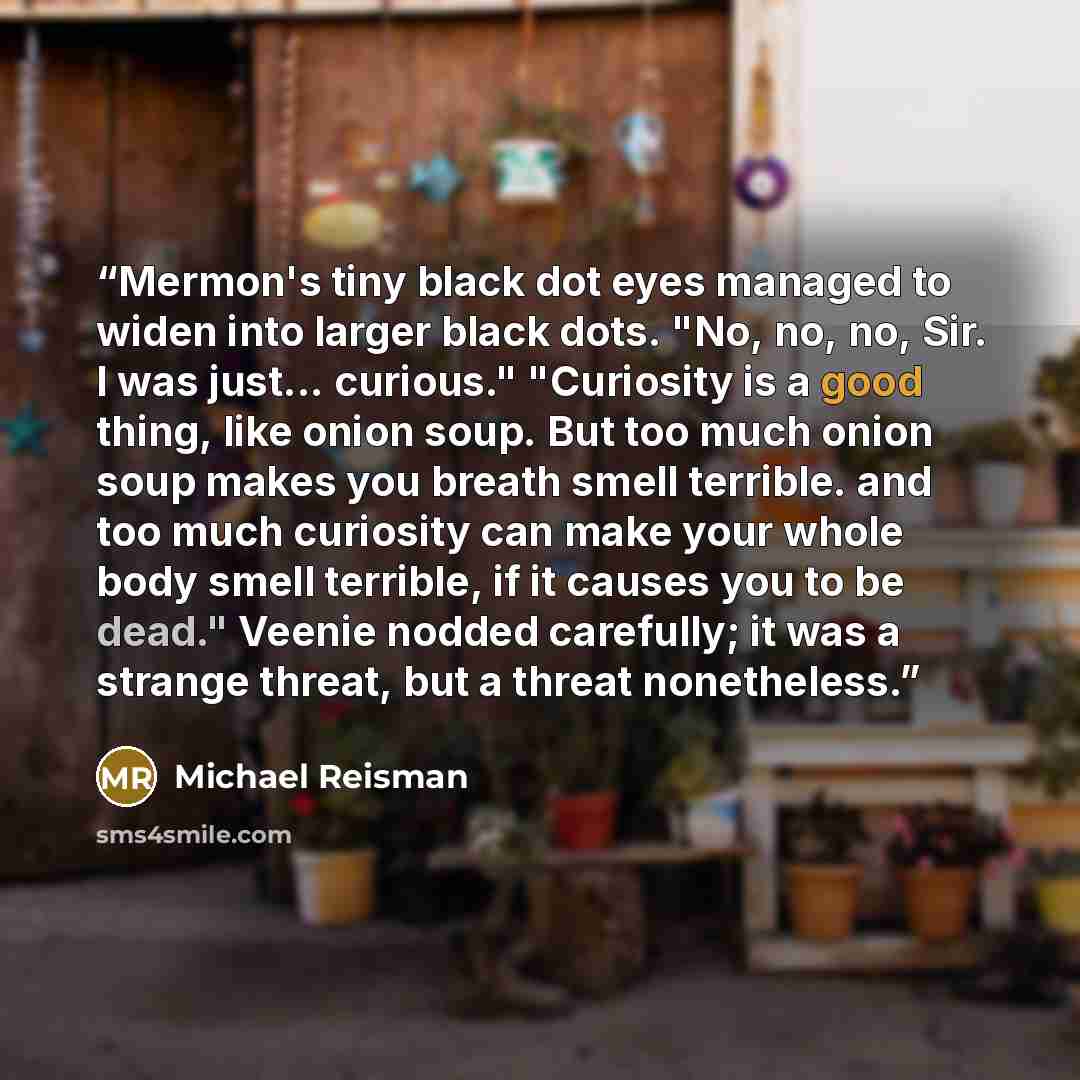 “Mermon's tiny black dot eyes managed to widen into larger black dots. "No, no, no, Sir. I was just... curious." "Curiosity is a good thing, like onion soup. But too much onion soup makes you breath smell terrible. and too much curiosity can make your whole body smell terrible, if it causes you to…” quote by Michael Reisman