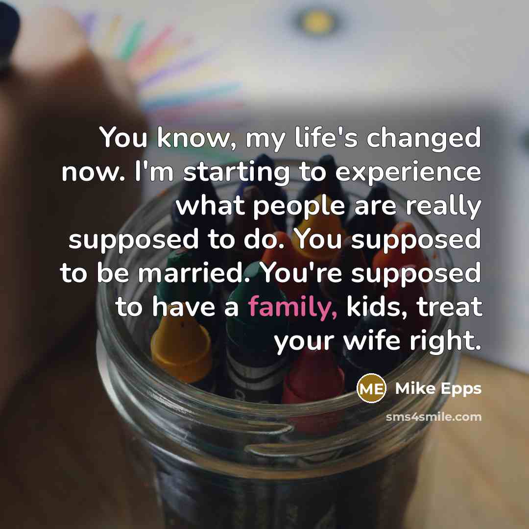 “You know, my life's changed now. I'm starting to experience what people are really supposed to do. You supposed to be married. You're supposed to have a family, kids, treat your wife right.” quote by Mike Epps