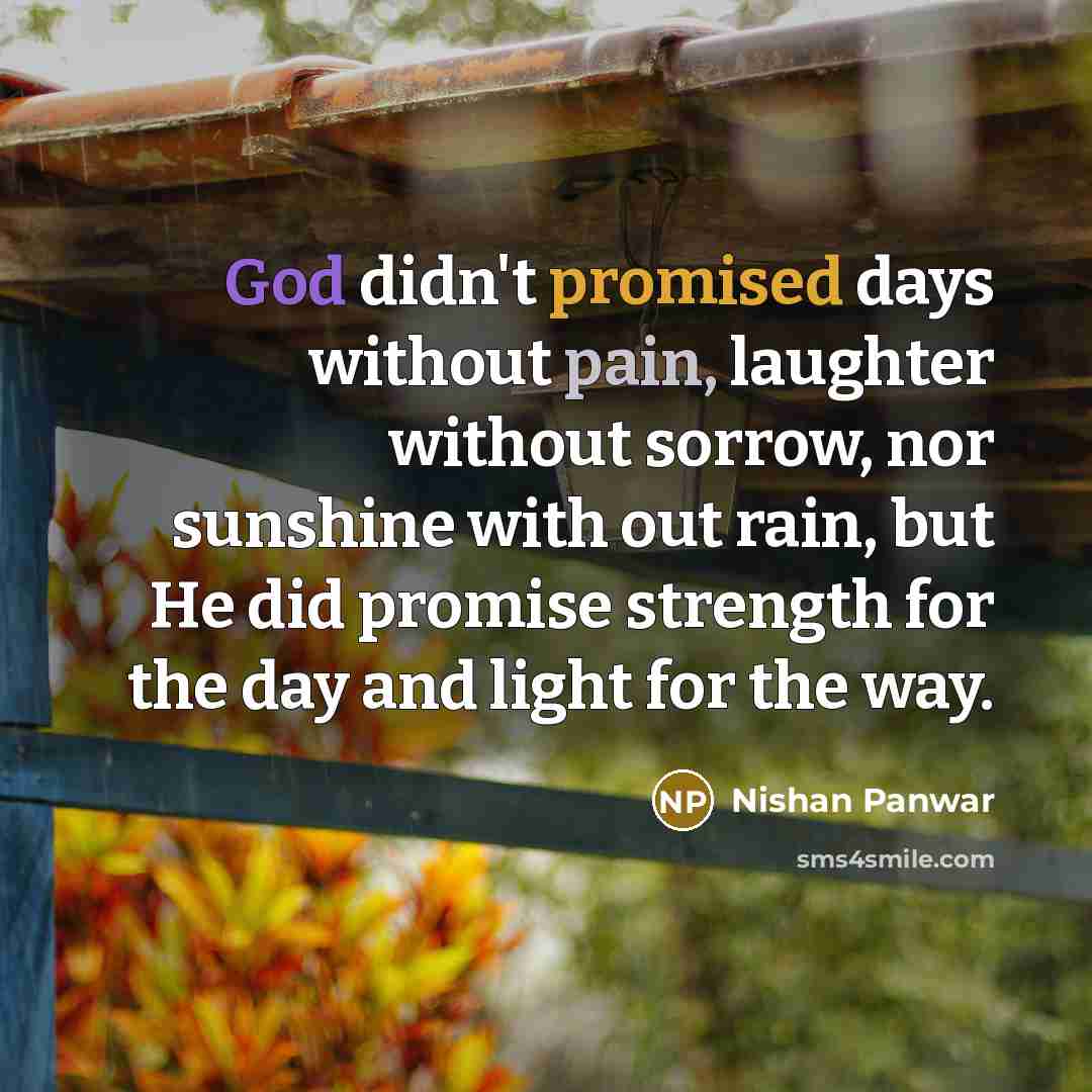 “God didn't promised days without pain, laughter without sorrow, nor sunshine with out rain, but He did promise strength for the day and light for the way.” quote by Nishan Panwar