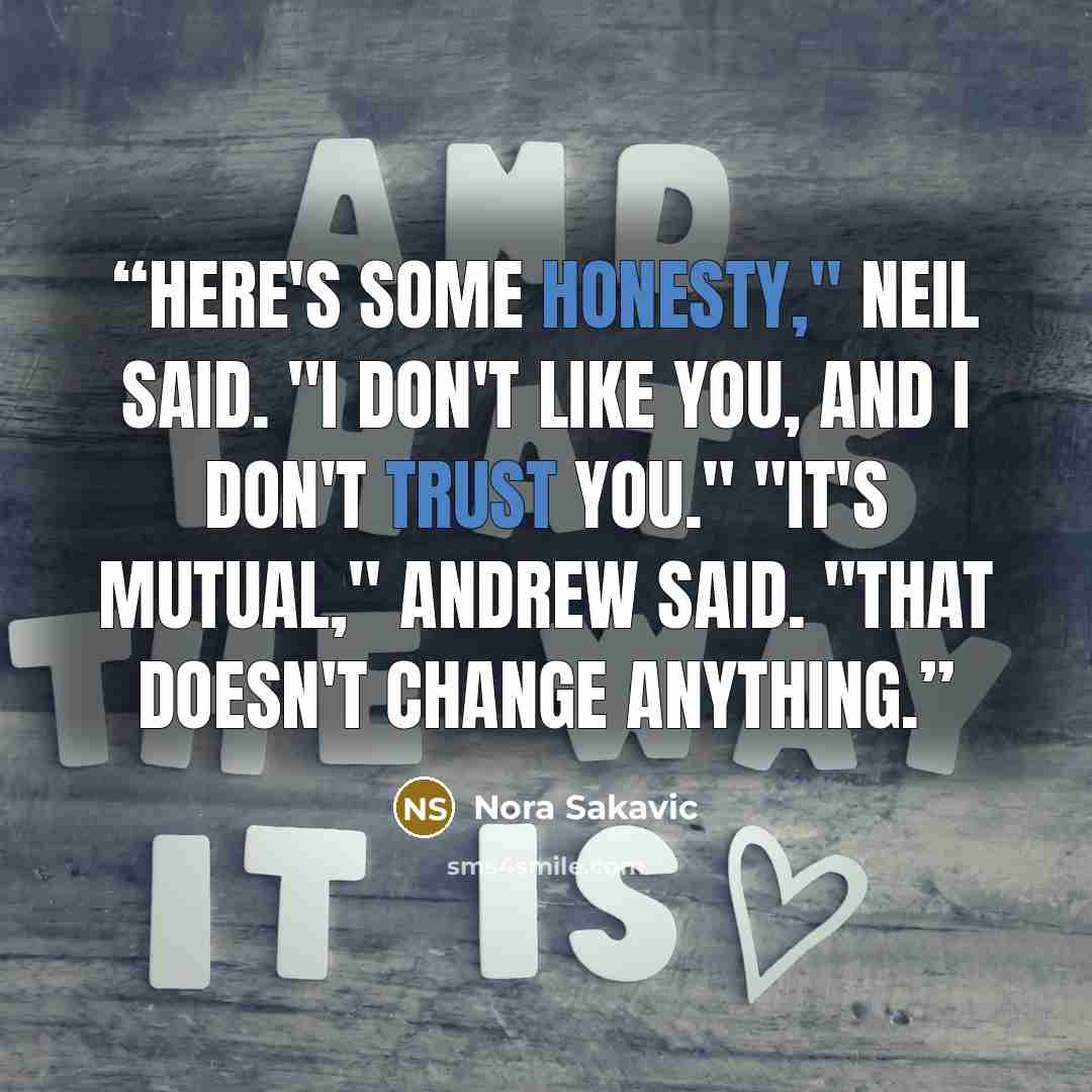 “Here's some honesty," Neil said. "I don't like you, and I don't trust you." "It's mutual," Andrew said. "That doesn't change anything.” quote by Nora Sakavic