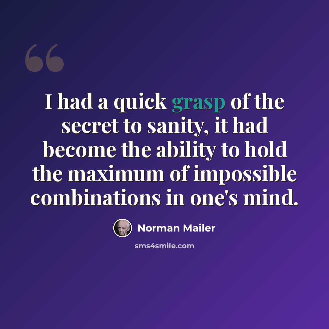“I had a quick grasp of the secret to sanity, it had become the ability to hold the maximum of impossible combinations in one's mind.” quote by Norman Mailer