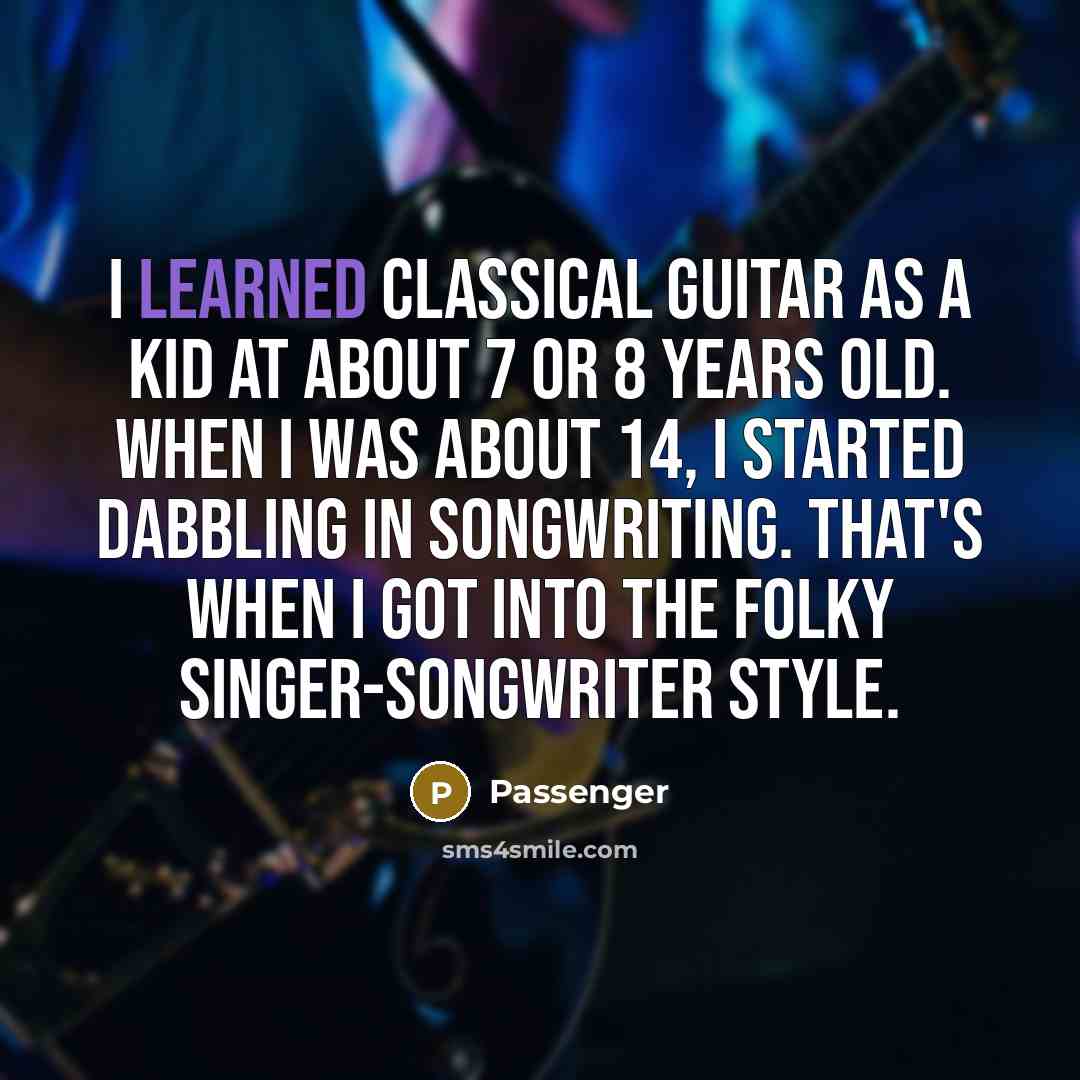 “I learned classical guitar as a kid at about 7 or 8 years old. When I was about 14, I started dabbling in songwriting. That's when I got into the folky singer-songwriter style.” quote by Passenger