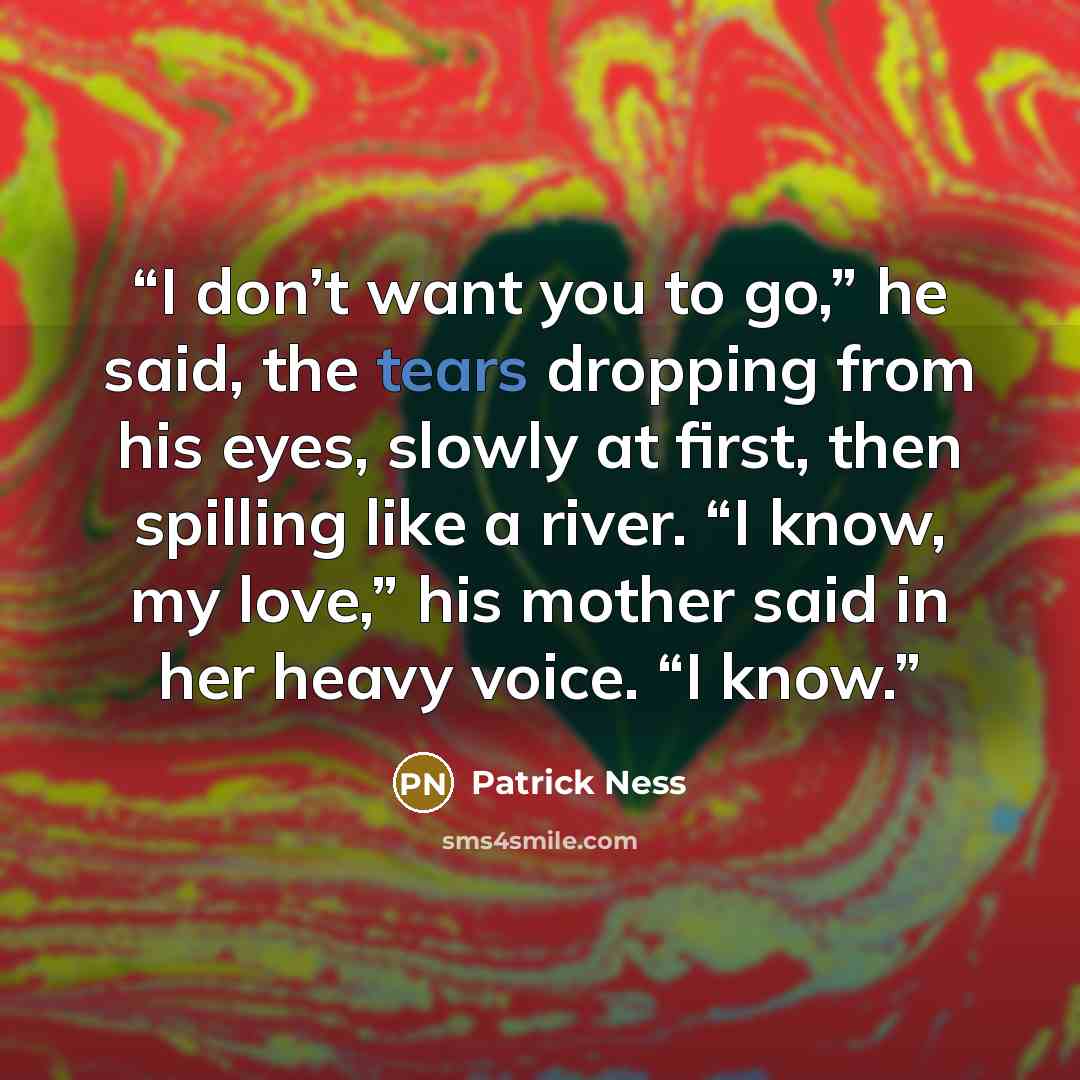 “I don’t want you to go,” he said, the tears dropping from his eyes, slowly at first, then spilling like a river. “I know, my love,” his mother said in her heavy voice. “I know.” quote by Patrick Ness