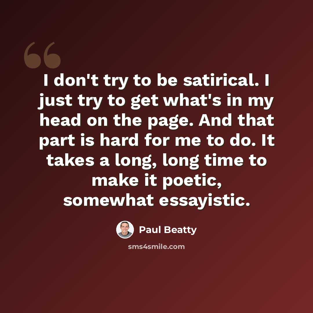 “I don't try to be satirical. I just try to get what's in my head on the page. And that part is hard for me to do. It takes a long, long time to make it poetic, somewhat essayistic.” quote by Paul Beatty