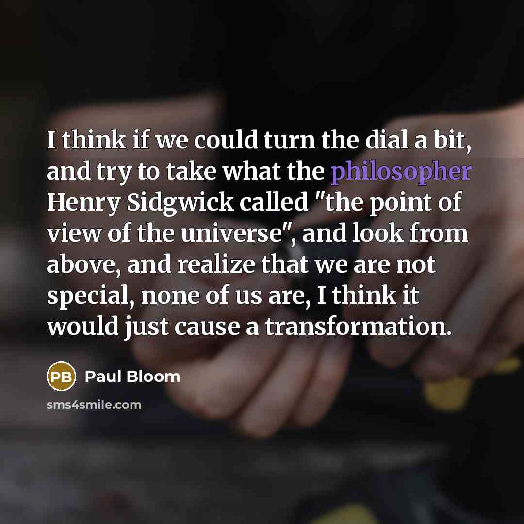 “I think if we could turn the dial a bit, and try to take what the philosopher Henry Sidgwick called "the point of view of the universe", and look from above, and realize that we are not special, none of us are, I think it would just cause a transformation.” quote by Paul Bloom