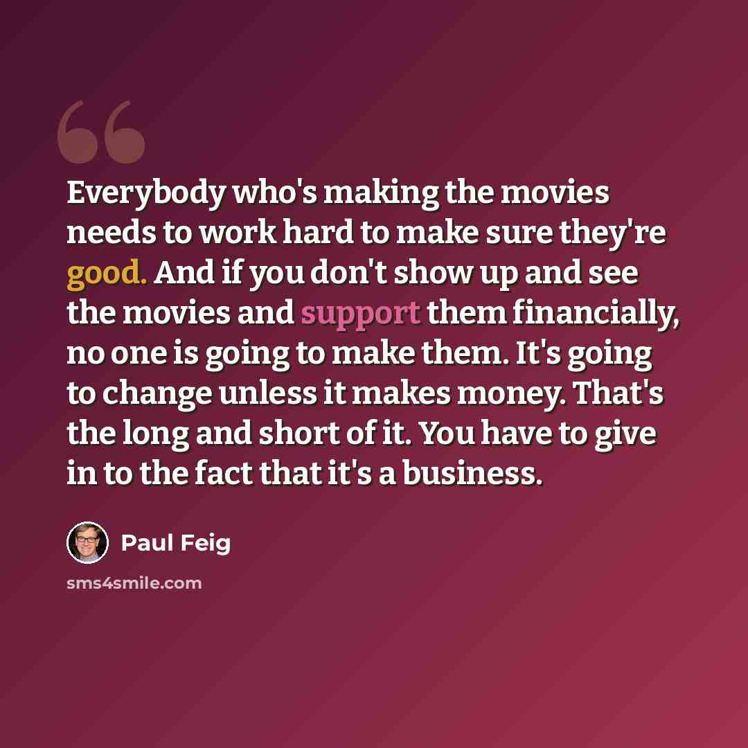“Everybody who's making the movies needs to work hard to make sure they're good. And if you don't show up and see the movies and support them financially, no one is going to make them. It's going to change unless it makes money. That's the long and short of it. You have to give in to the fact that…” quote by Paul Feig