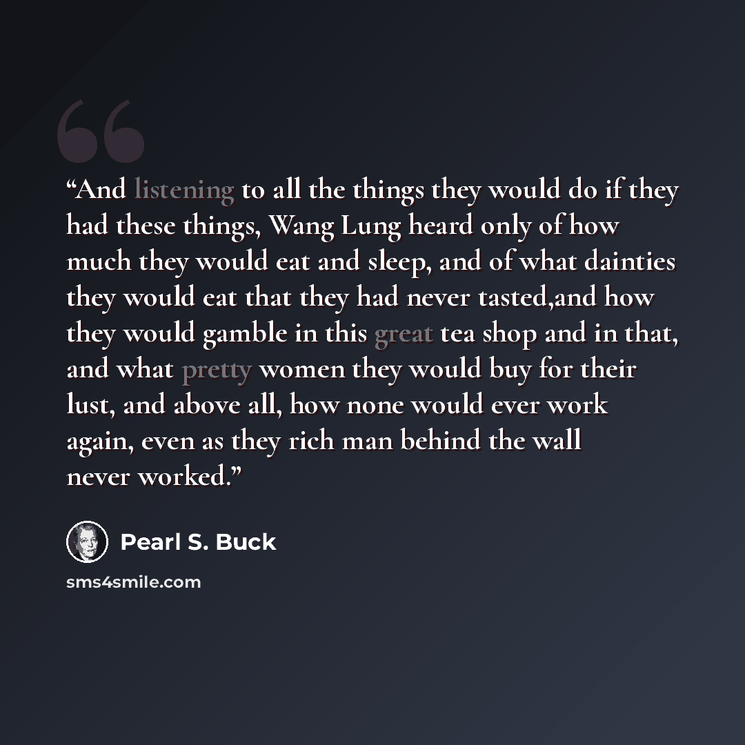 “And listening to all the things they would do if they had these things, Wang Lung heard only of how much they would eat and sleep, and of what dainties they would eat that they had never tasted,and how they would gamble in this great tea shop and in that, and what pretty women they would buy for…” quote by Pearl S. Buck