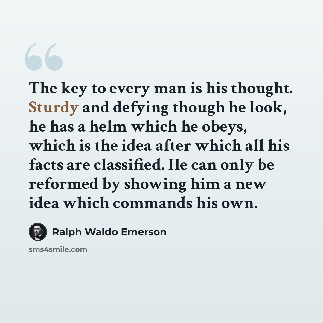 “The key to every man is his thought. Sturdy and defying though he look, he has a helm which he obeys, which is the idea after which all his facts are classified. He can only be reformed by showing him a new idea which commands his own.” quote by Ralph Waldo Emerson