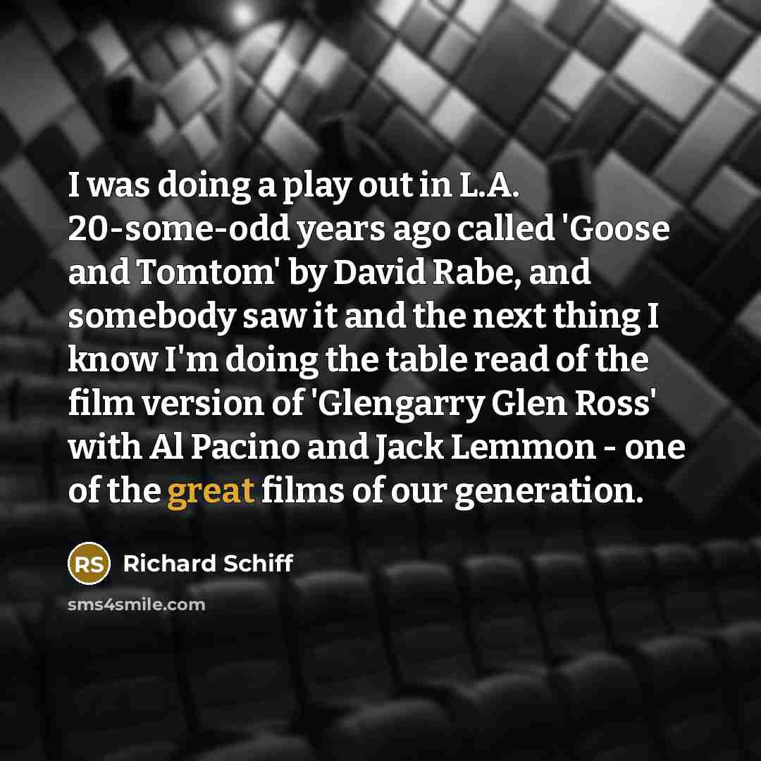 “I was doing a play out in L.A. 20-some-odd years ago called 'Goose and Tomtom' by David Rabe, and somebody saw it and the next thing I know I'm doing the table read of the film version of 'Glengarry Glen Ross' with Al Pacino and Jack Lemmon - one of the great films of our generation.” quote by Richard Schiff