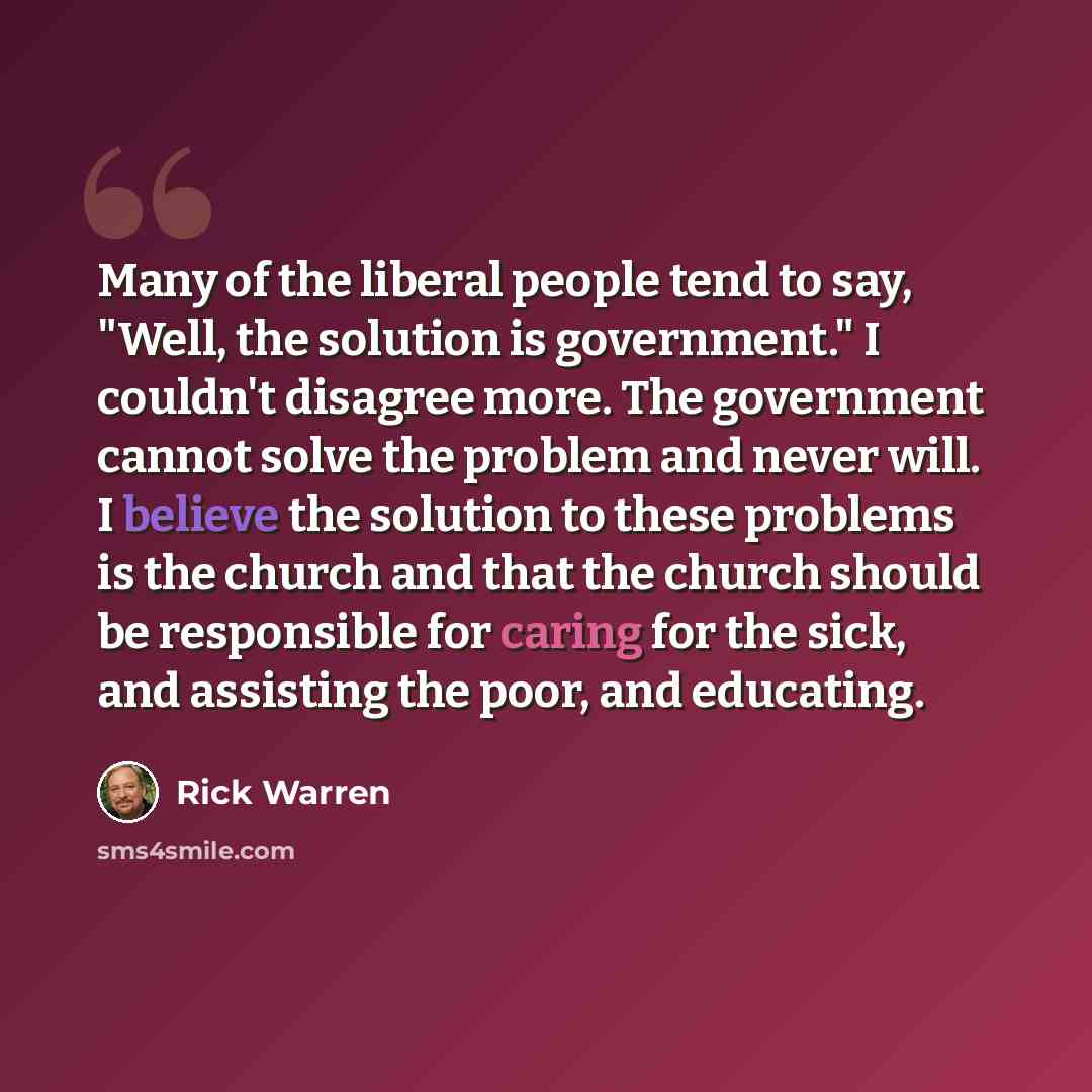 “Many of the liberal people tend to say, "Well, the solution is government." I couldn't disagree more. The government cannot solve the problem and never will. I believe the solution to these problems is the church and that the church should be responsible for caring for the sick, and assisting the…” quote by Rick Warren