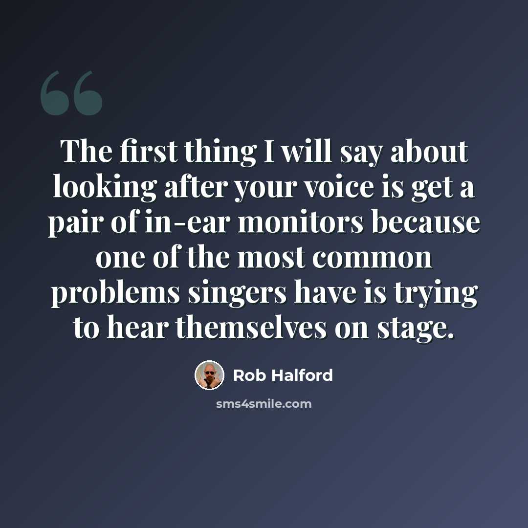 “The first thing I will say about looking after your voice is get a pair of in-ear monitors because one of the most common problems singers have is trying to hear themselves on stage.” quote by Rob Halford