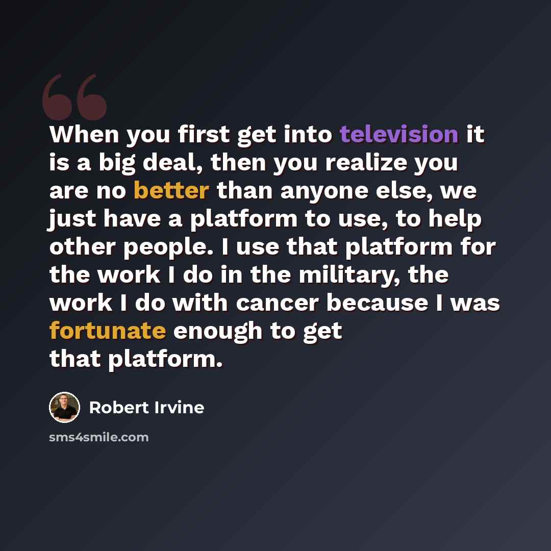 “When you first get into television it is a big deal, then you realize you are no better than anyone else, we just have a platform to use, to help other people. I use that platform for the work I do in the military, the work I do with cancer because I was fortunate enough to get that platform.” quote by Robert Irvine