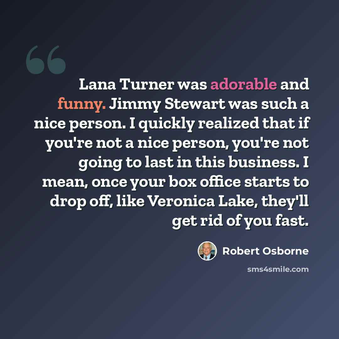 “Lana Turner was adorable and funny. Jimmy Stewart was such a nice person. I quickly realized that if you're not a nice person, you're not going to last in this business. I mean, once your box office starts to drop off, like Veronica Lake, they'll get rid of you fast.” quote by Robert Osborne