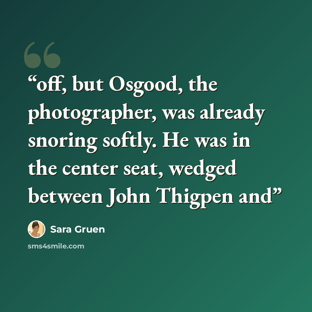 “off, but Osgood, the photographer, was already snoring softly. He was in the center seat, wedged between John Thigpen and” quote by Sara Gruen