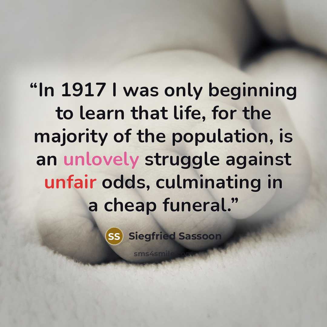 “In 1917 I was only beginning to learn that life, for the majority of the population, is an unlovely struggle against unfair odds, culminating in a cheap funeral.” quote by Siegfried Sassoon