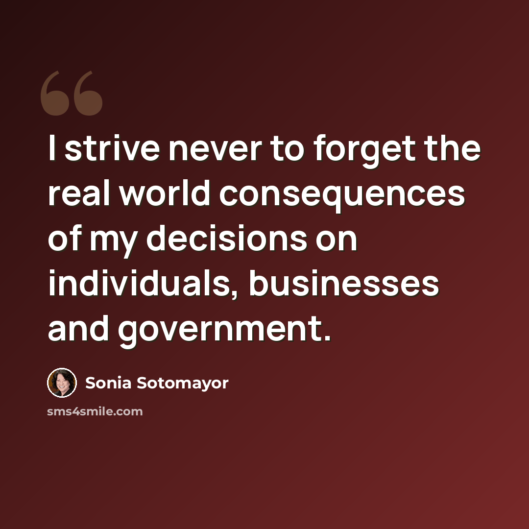 “I strive never to forget the real world consequences of my decisions on individuals, businesses and government.” quote by Sonia Sotomayor