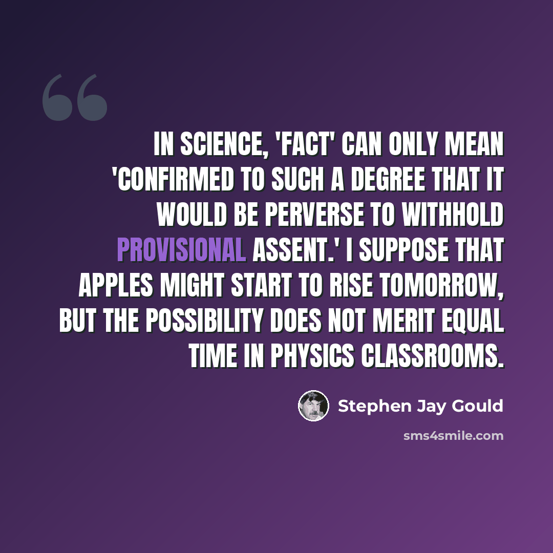 “In science, 'fact' can only mean 'confirmed to such a degree that it would be perverse to withhold provisional assent.' I suppose that apples might start to rise tomorrow, but the possibility does not merit equal time in physics classrooms.” quote by Stephen Jay Gould