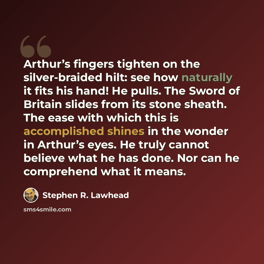 “Arthur’s fingers tighten on the silver-braided hilt: see how naturally it fits his hand! He pulls. The Sword of Britain slides from its stone sheath. The ease with which this is accomplished shines in the wonder in Arthur’s eyes. He truly cannot believe what he has done. Nor can he comprehend what…” quote by Stephen R. Lawhead