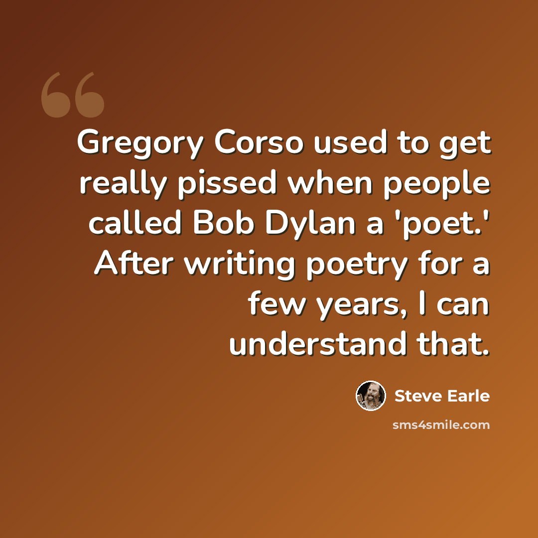 “Gregory Corso used to get really pissed when people called Bob Dylan a 'poet.' After writing poetry for a few years, I can understand that.” quote by Steve Earle