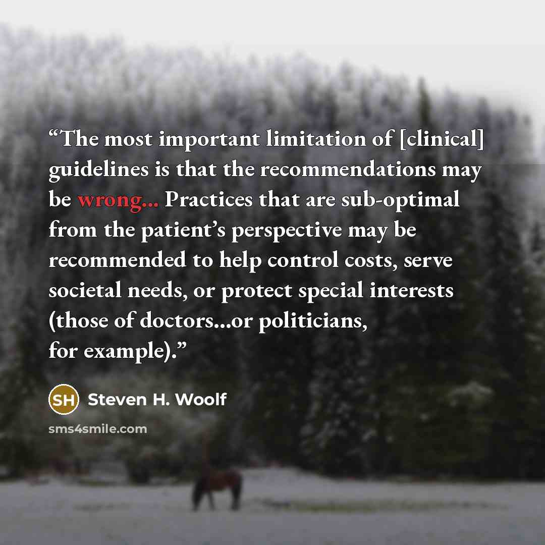“The most important limitation of [clinical] guidelines is that the recommendations may be wrong... Practices that are sub-optimal from the patient’s perspective may be recommended to help control costs, serve societal needs, or protect special interests (those of doctors…or politicians, for…” quote by Steven H. Woolf