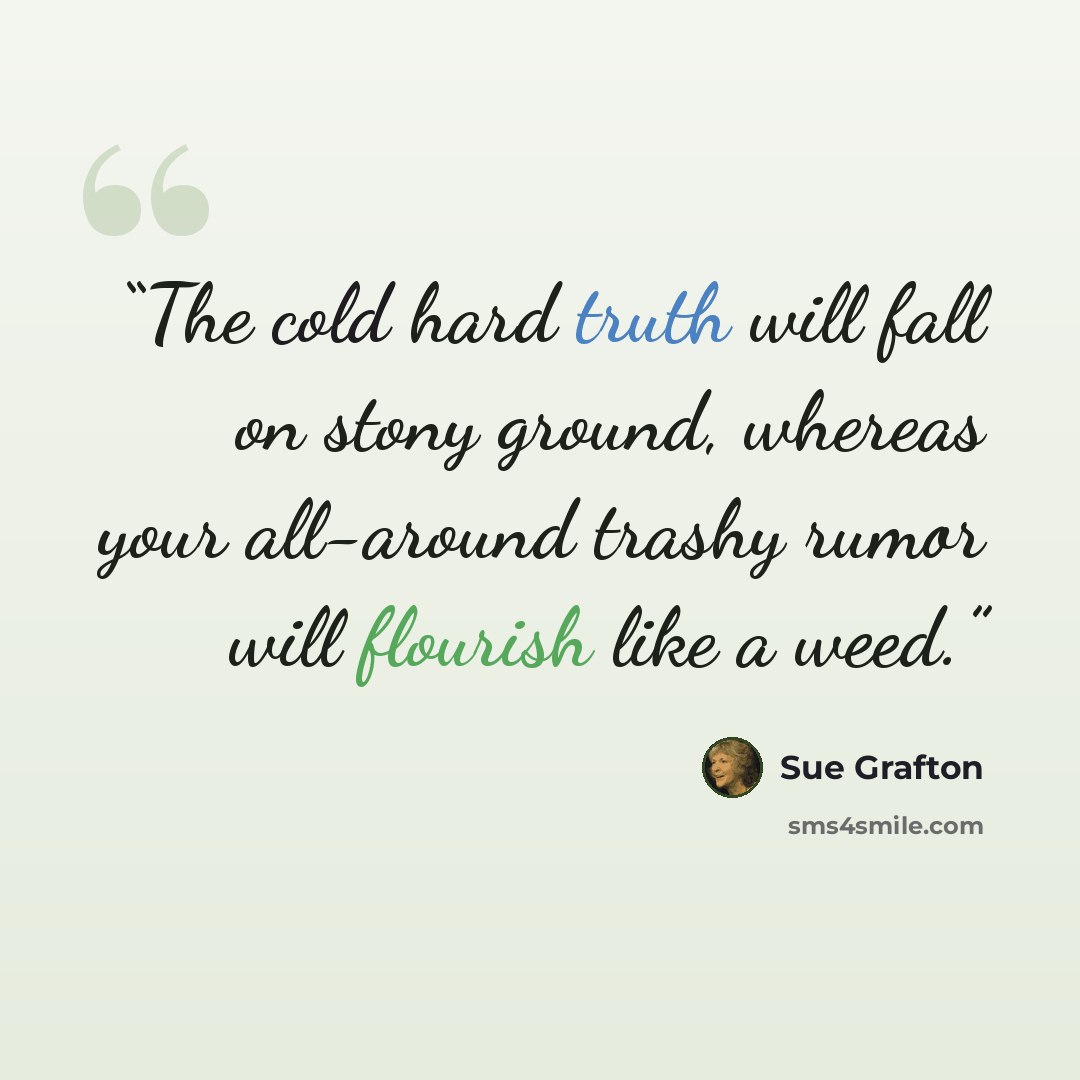 “The cold hard truth will fall on stony ground, whereas your all-around trashy rumor will flourish like a weed.” quote by Sue Grafton