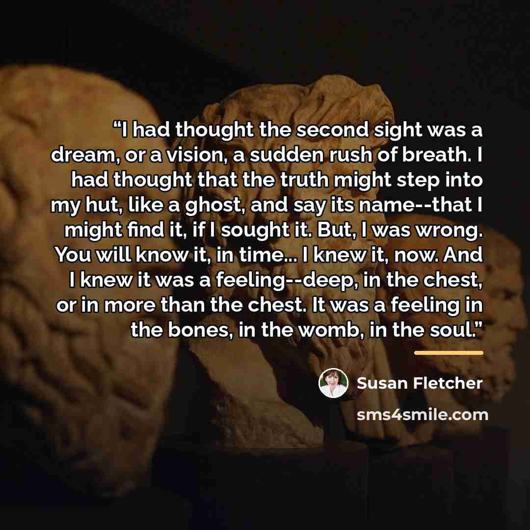 “I had thought the second sight was a dream, or a vision, a sudden rush of breath. I had thought that the truth might step into my hut, like a ghost, and say its name--that I might find it, if I sought it. But, I was wrong. You will know it, in time... I knew it, now. And I knew it was a…” quote by Susan Fletcher