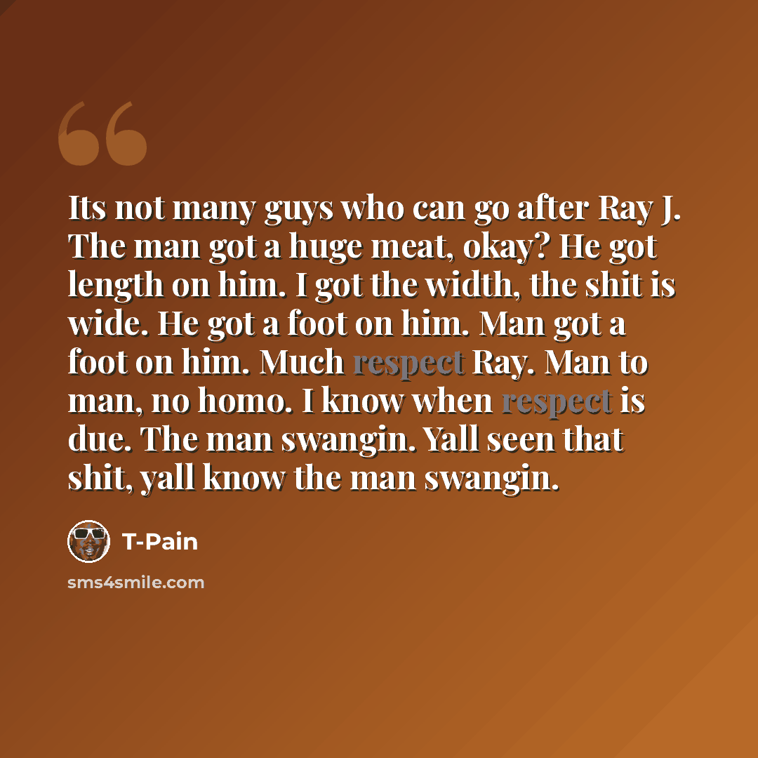 “Its not many guys who can go after Ray J. The man got a huge meat, okay? He got length on him. I got the width, the shit is wide. He got a foot on him. Man got a foot on him. Much respect Ray. Man to man, no homo. I know when respect is due. The man swangin. Yall seen that shit, yall know the man…” quote by T-Pain