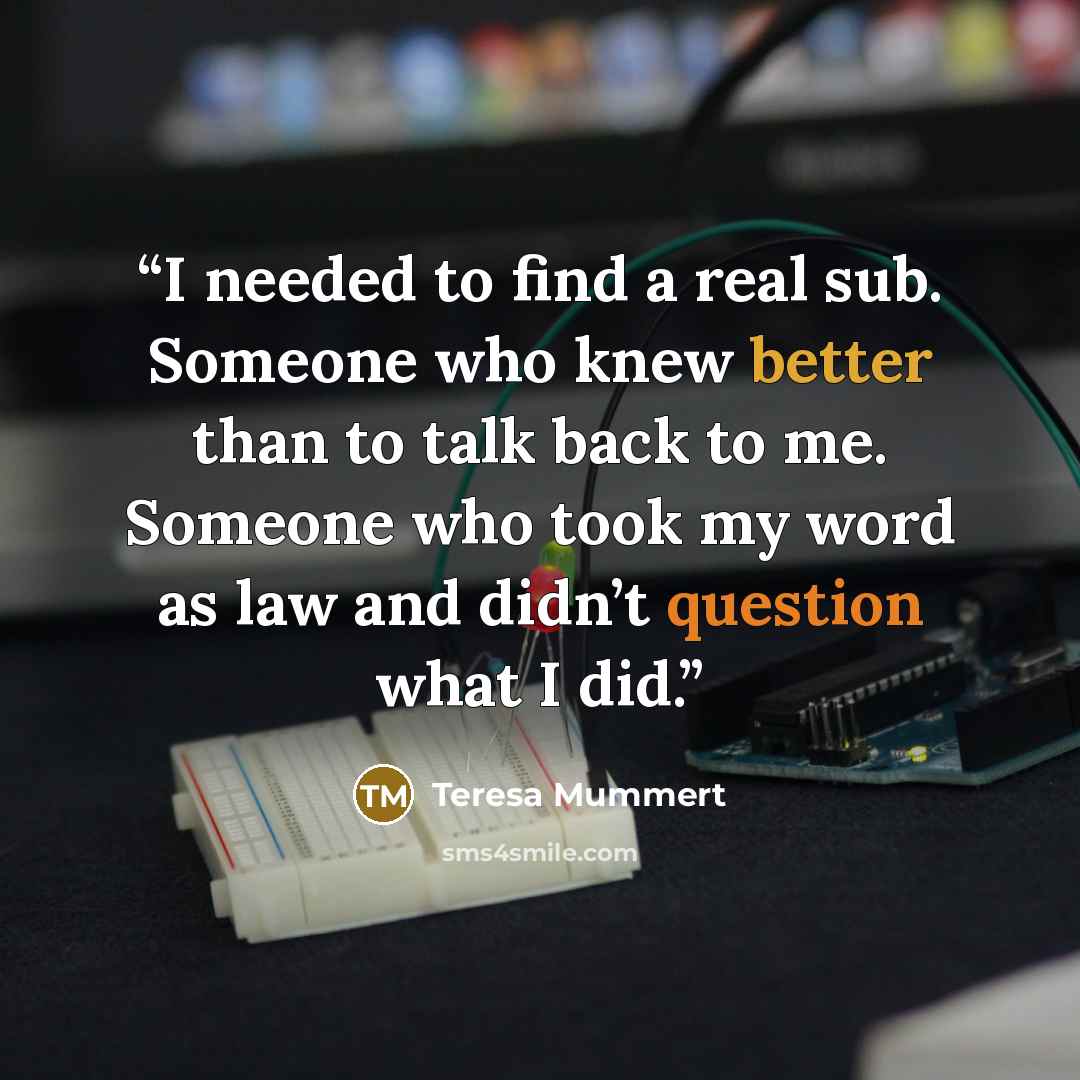 “I needed to find a real sub. Someone who knew better than to talk back to me. Someone who took my word as law and didn’t question what I did.” quote by Teresa Mummert
