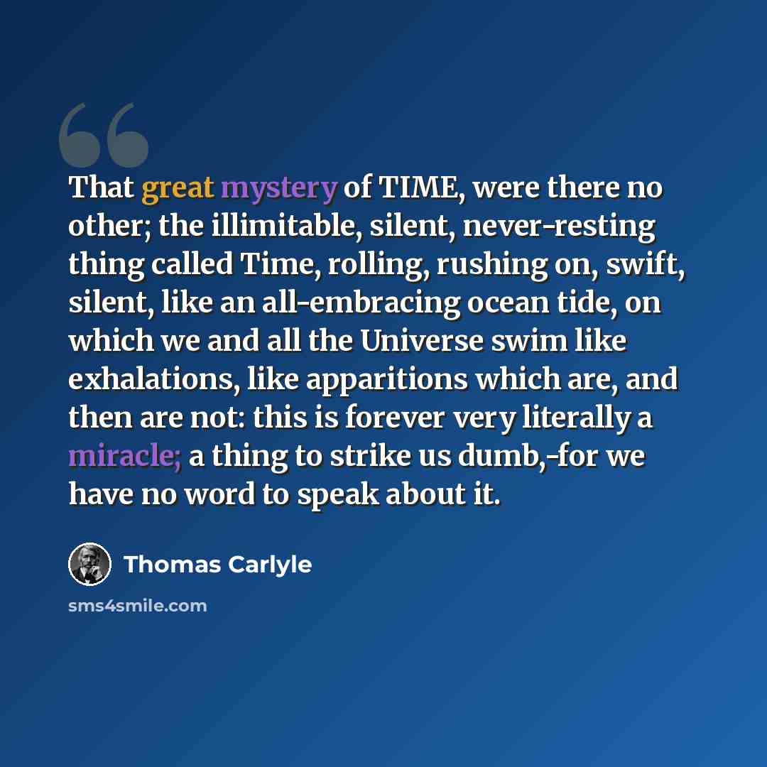 “That great mystery of TIME, were there no other; the illimitable, silent, never-resting thing called Time, rolling, rushing on, swift, silent, like an all-embracing ocean tide, on which we and all the Universe swim like exhalations, like apparitions which are, and then are not: this is forever…” quote by Thomas Carlyle