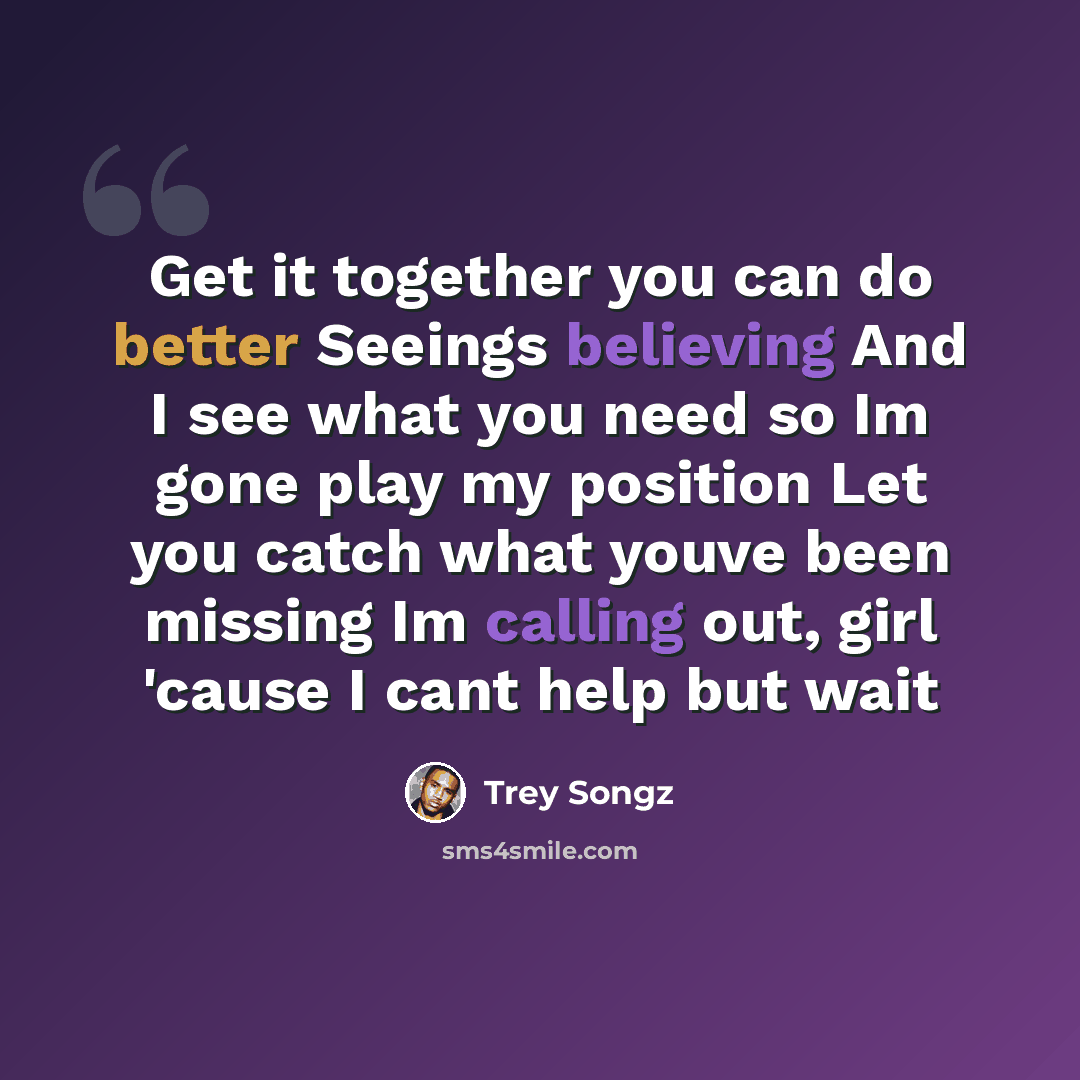 “Get it together you can do better Seeings believing And I see what you need so Im gone play my position Let you catch what youve been missing Im calling out, girl 'cause I cant help but wait” quote by Trey Songz