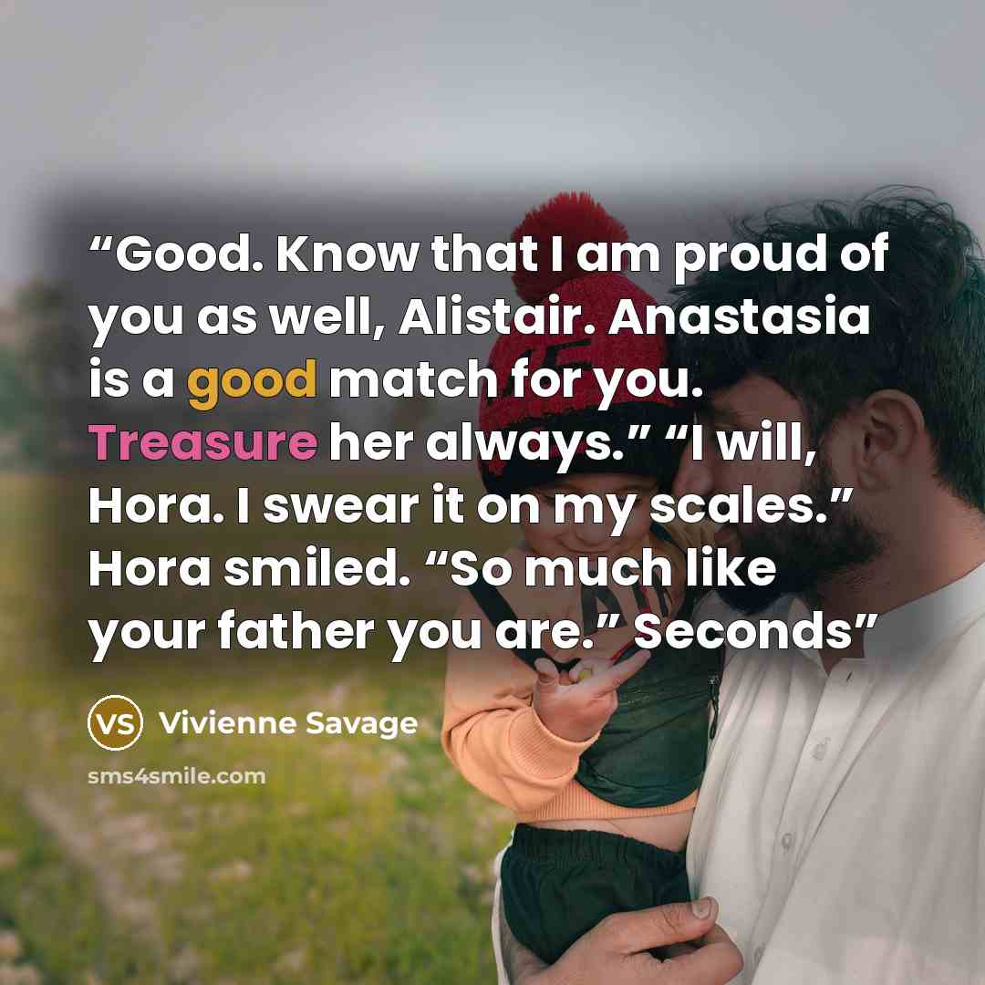 “Good. Know that I am proud of you as well, Alistair. Anastasia is a good match for you. Treasure her always.” “I will, Hora. I swear it on my scales.” Hora smiled. “So much like your father you are.” Seconds” quote by Vivienne Savage