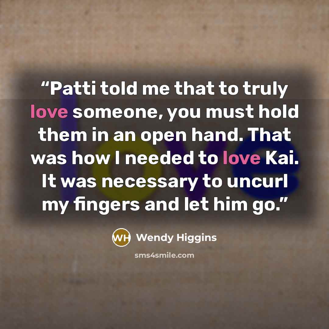 “Patti told me that to truly love someone, you must hold them in an open hand. That was how I needed to love Kai. It was necessary to uncurl my fingers and let him go.” quote by Wendy Higgins