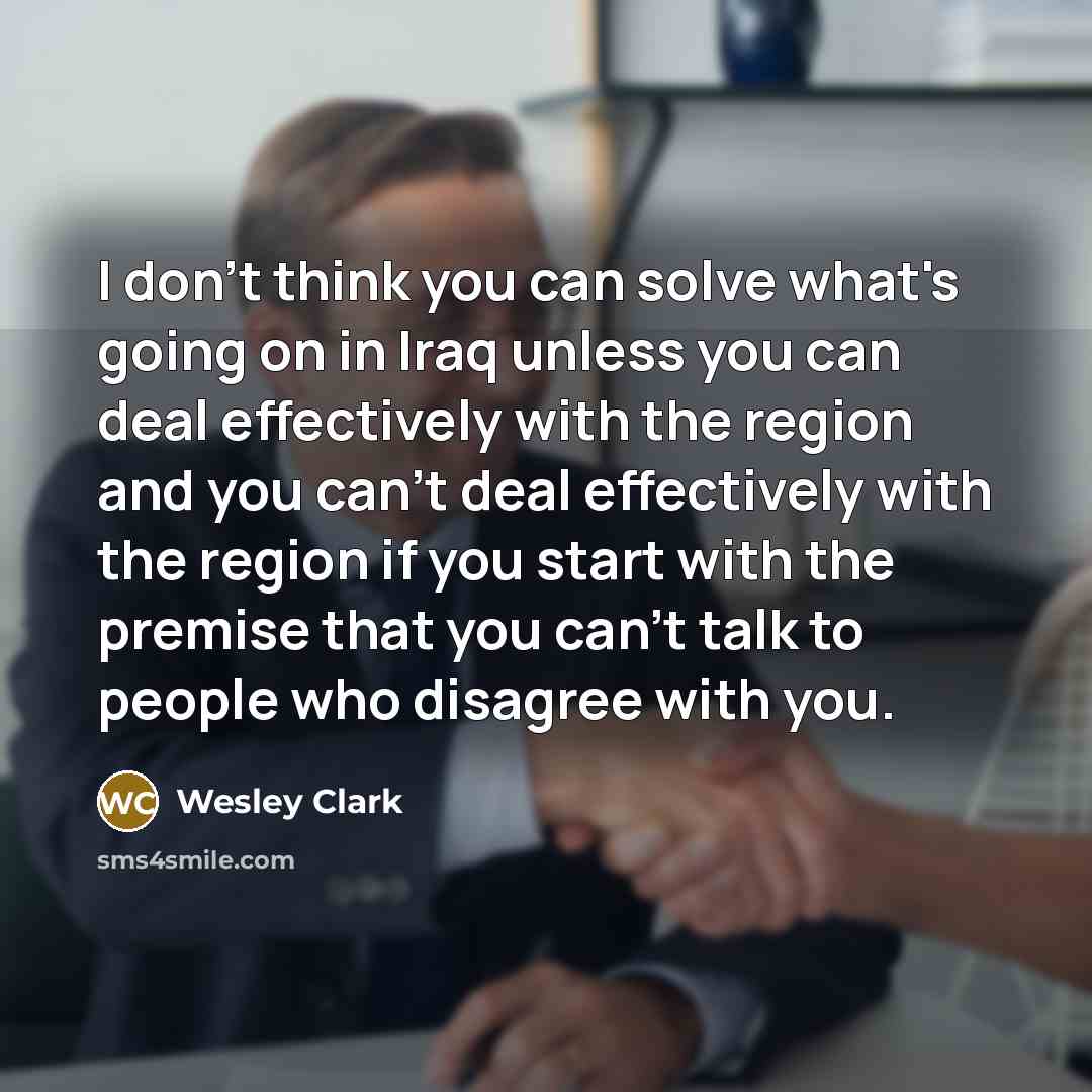 “I don't think you can solve what's going on in Iraq unless you can deal effectively with the region and you can't deal effectively with the region if you start with the premise that you can't talk to people who disagree with you.” quote by Wesley Clark