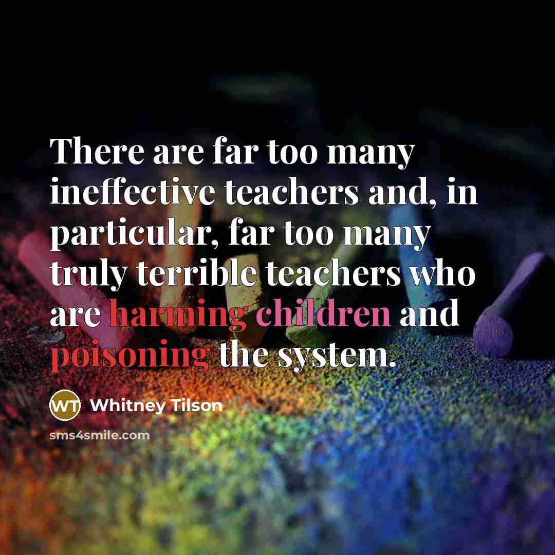 “There are far too many ineffective teachers and, in particular, far too many truly terrible teachers who are harming children and poisoning the system.” quote by Whitney Tilson