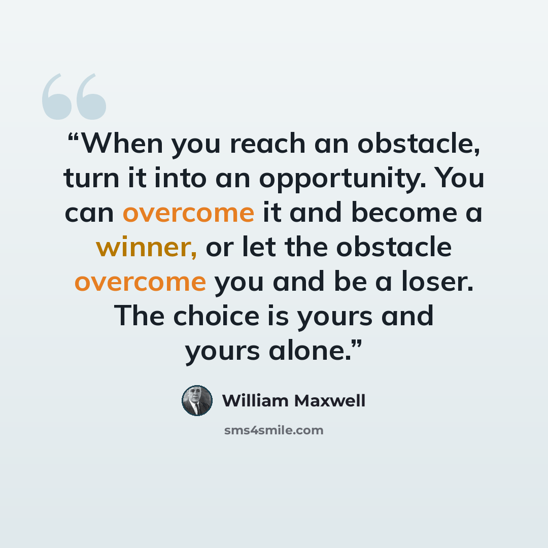 “When you reach an obstacle, turn it into an opportunity. You can overcome it and become a winner, or let the obstacle overcome you and be a loser. The choice is yours and yours alone.” quote by William Maxwell