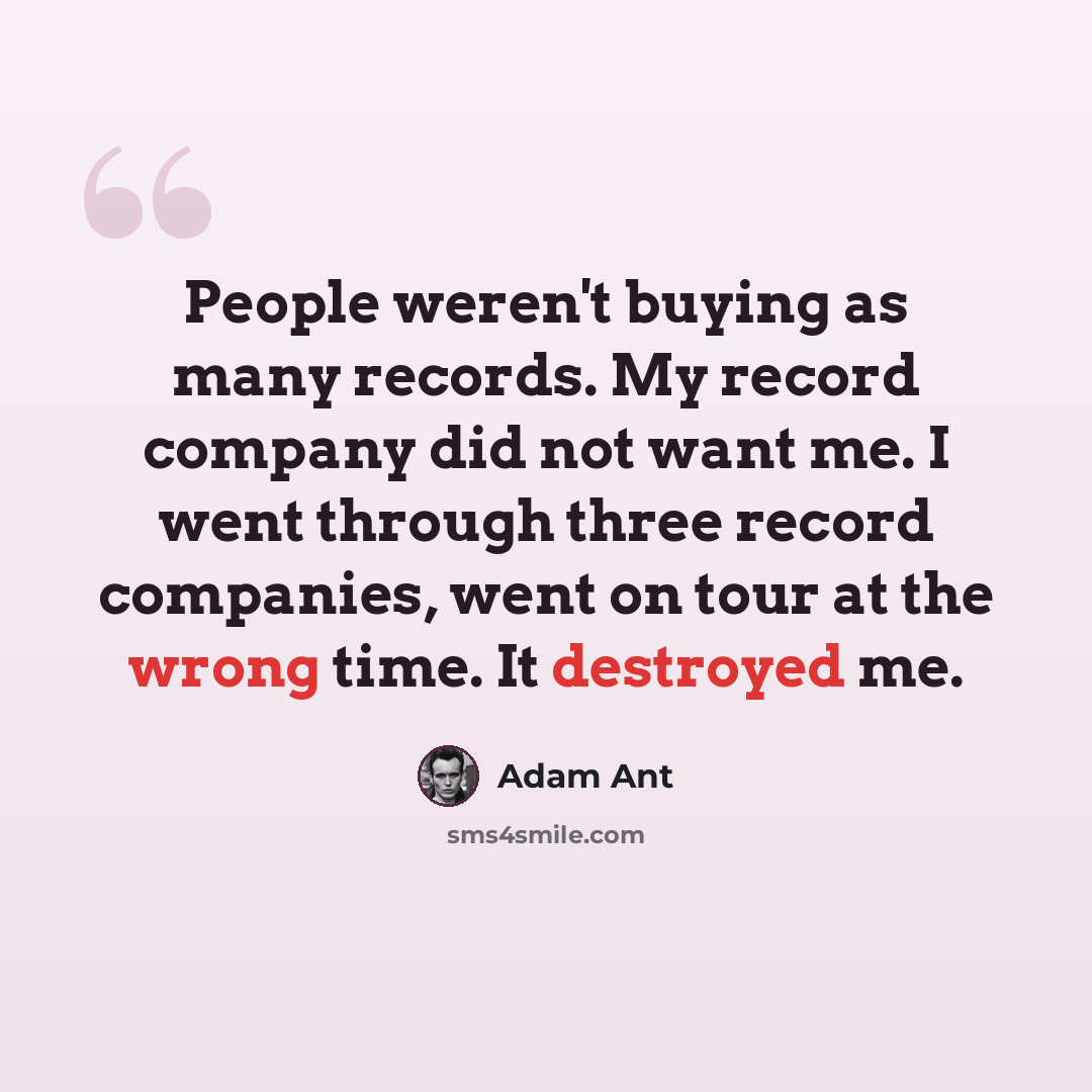 “People weren't buying as many records. My record company did not want me. I went through three record companies, went on tour at the wrong time. It destroyed me.” quote by Adam Ant