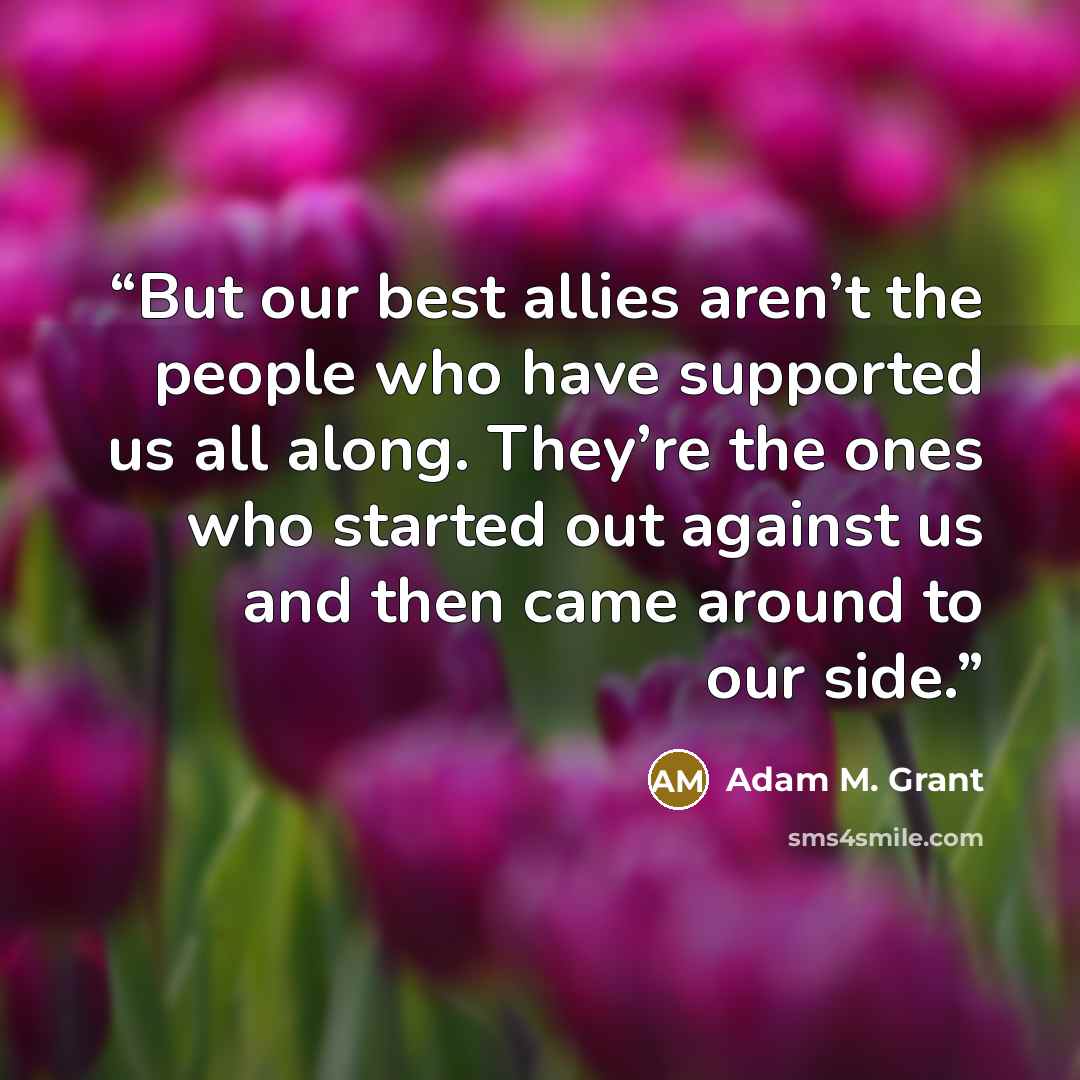 “But our best allies aren’t the people who have supported us all along. They’re the ones who started out against us and then came around to our side.” quote by Adam M. Grant