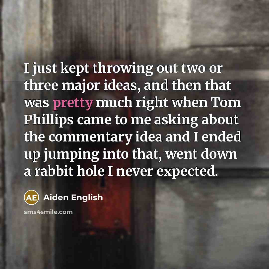 “I just kept throwing out two or three major ideas, and then that was pretty much right when Tom Phillips came to me asking about the commentary idea and I ended up jumping into that, went down a rabbit hole I never expected.” quote by Aiden English