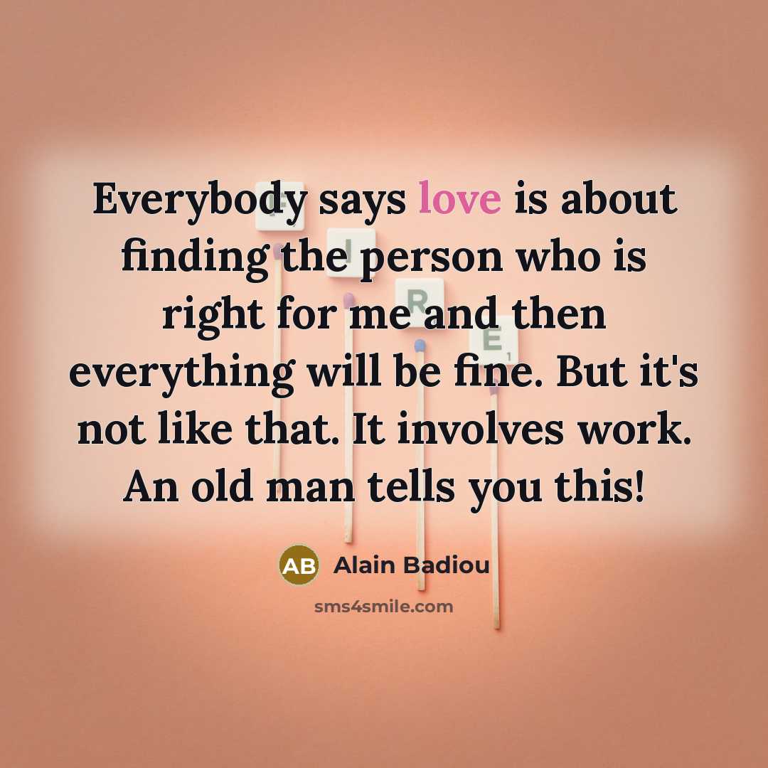 “Everybody says love is about finding the person who is right for me and then everything will be fine. But it's not like that. It involves work. An old man tells you this!” quote by Alain Badiou