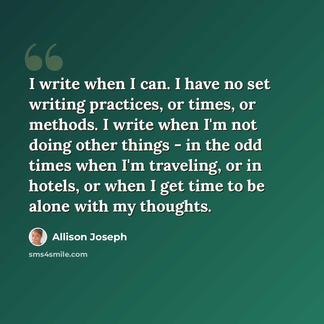 “I write when I can. I have no set writing practices, or times, or methods. I write when I'm not doing other things - in the odd times when I'm traveling, or in hotels, or when I get time to be alone with my thoughts.” quote by Allison Joseph