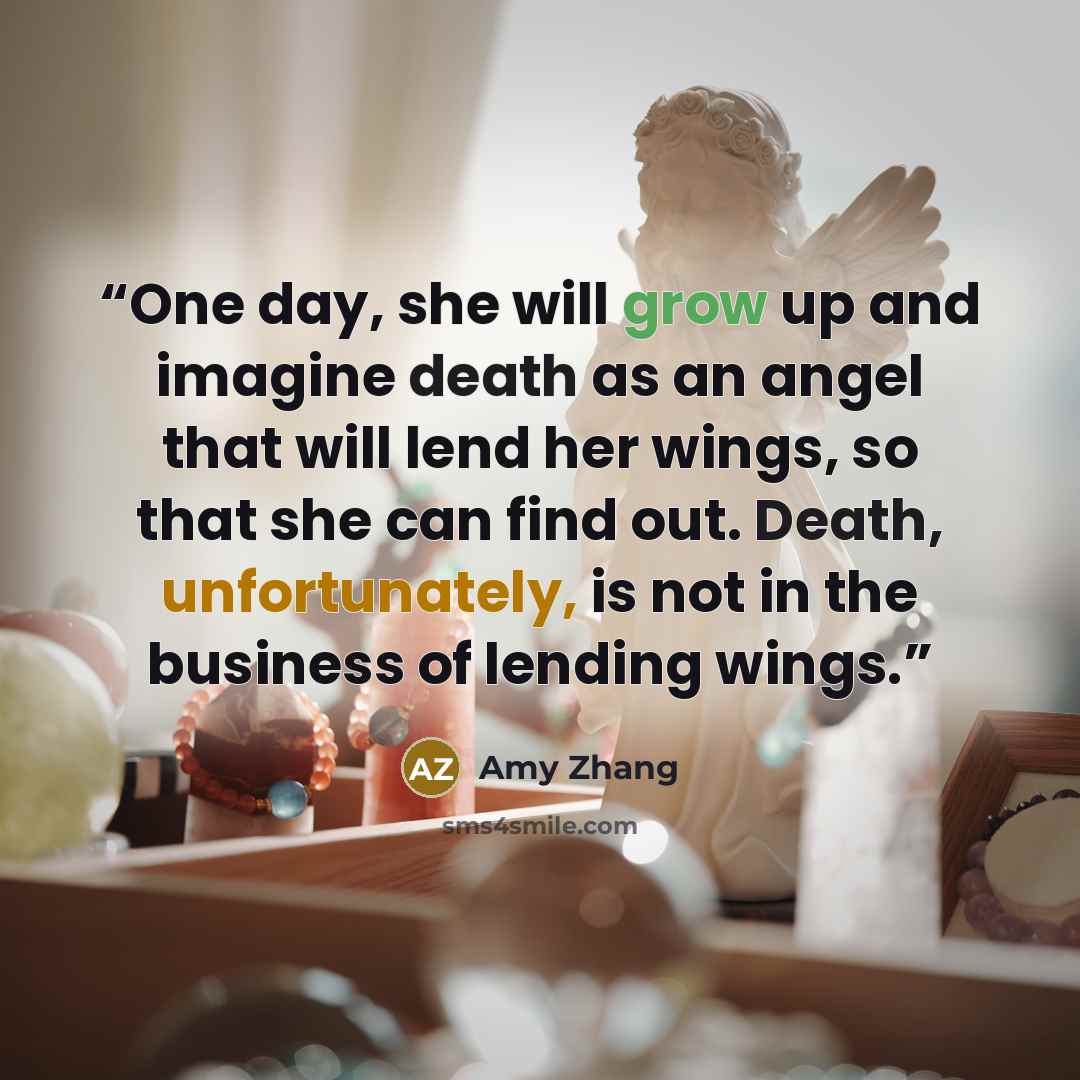 “One day, she will grow up and imagine death as an angel that will lend her wings, so that she can find out. Death, unfortunately, is not in the business of lending wings.” quote by Amy Zhang