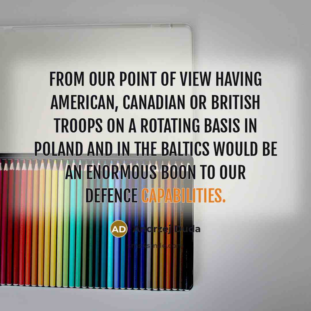 “From our point of view having American, Canadian or British troops on a rotating basis in Poland and in the Baltics would be an enormous boon to our defence capabilities.” quote by Andrzej Duda