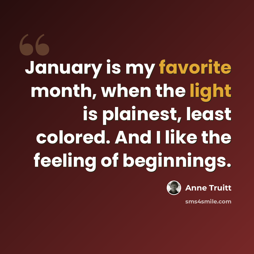 “January is my favorite month, when the light is plainest, least colored. And I like the feeling of beginnings.” quote by Anne Truitt