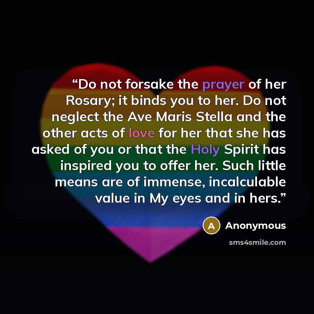 “Do not forsake the prayer of her Rosary; it binds you to her. Do not neglect the Ave Maris Stella and the other acts of love for her that she has asked of you or that the Holy Spirit has inspired you to offer her. Such little means are of immense, incalculable value in My eyes and in hers.” quote by Anonymous