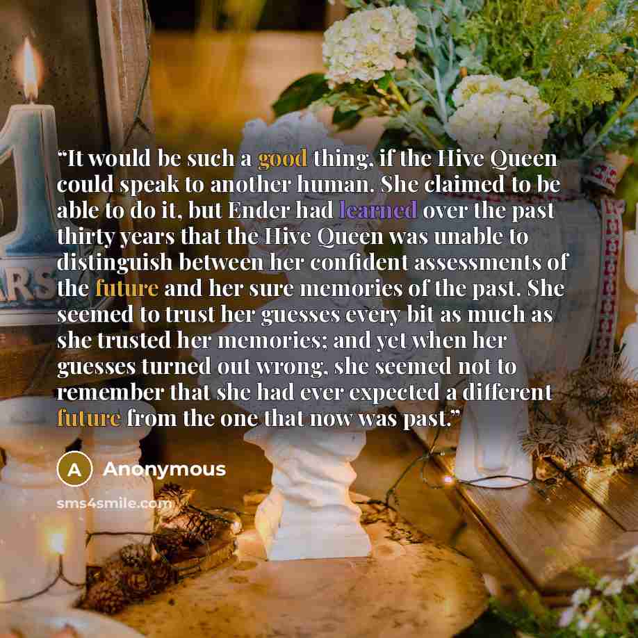 “It would be such a good thing, if the Hive Queen could speak to another human. She claimed to be able to do it, but Ender had learned over the past thirty years that the Hive Queen was unable to distinguish between her confident assessments of the future and her sure memories of the past. She…” quote by Anonymous
