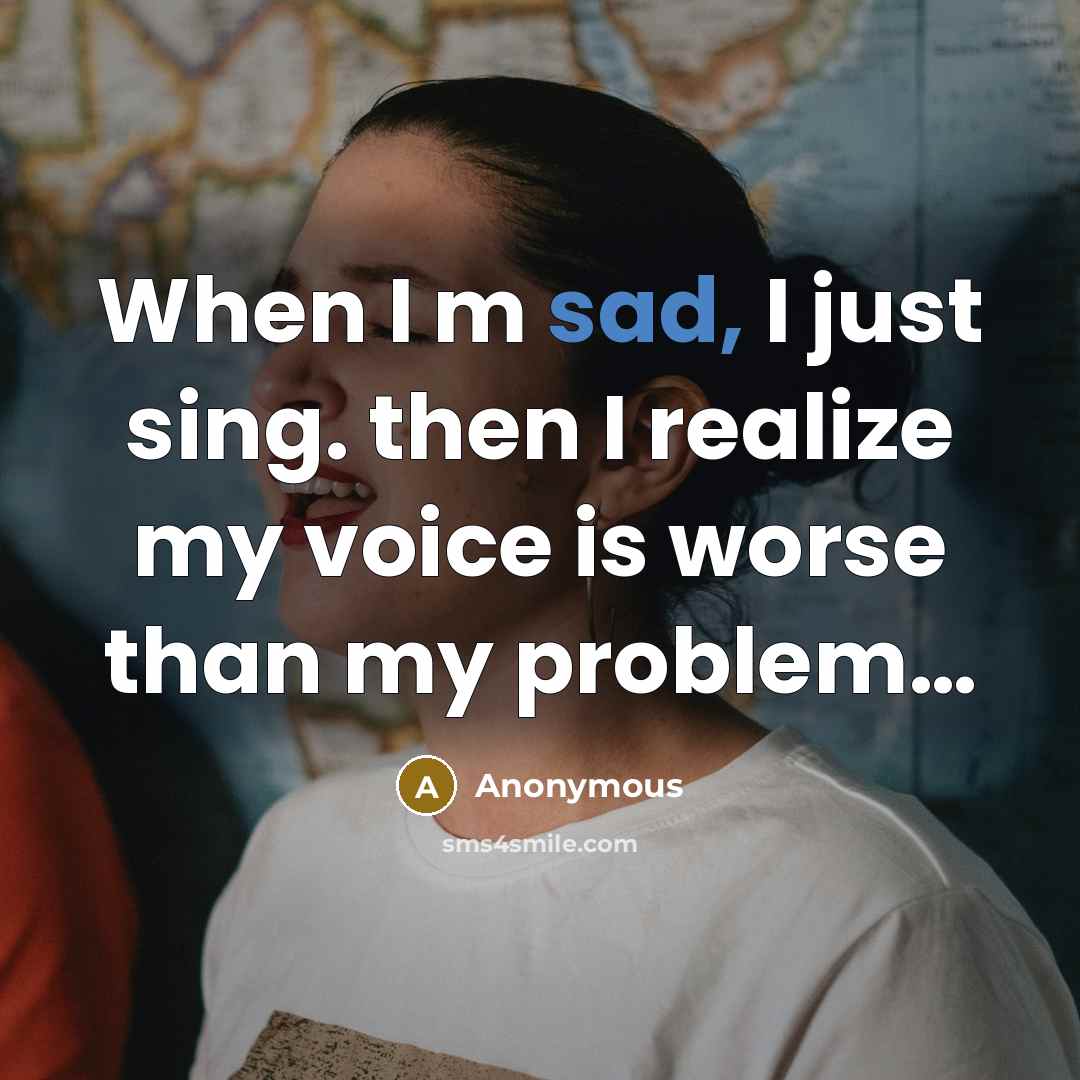 “When I m sad, I just sing. then I realize my voice is worse than my problem…” quote by Anonymous