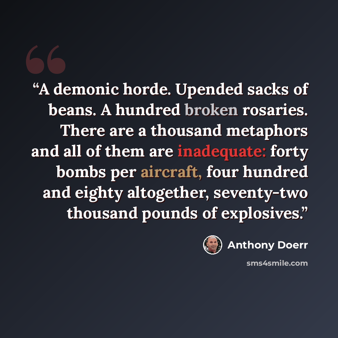 “A demonic horde. Upended sacks of beans. A hundred broken rosaries. There are a thousand metaphors and all of them are inadequate: forty bombs per aircraft, four hundred and eighty altogether, seventy-two thousand pounds of explosives.” quote by Anthony Doerr