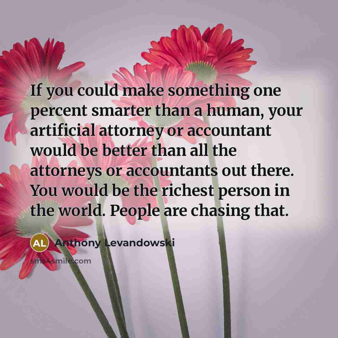 “If you could make something one percent smarter than a human, your artificial attorney or accountant would be better than all the attorneys or accountants out there. You would be the richest person in the world. People are chasing that.” quote by Anthony Levandowski